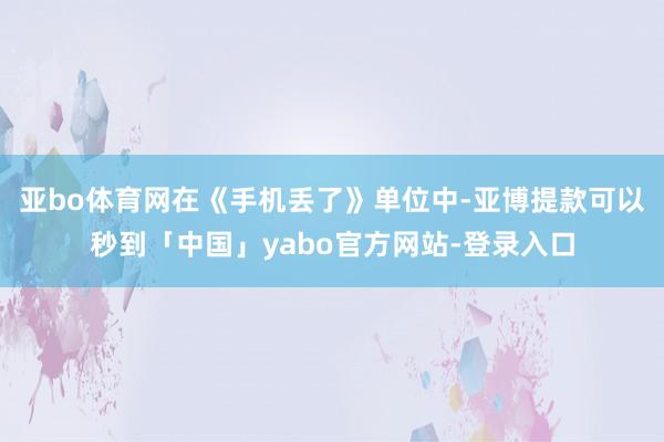 亚bo体育网在《手机丢了》单位中-亚博提款可以秒到「中国」yabo官方网站-登录入口