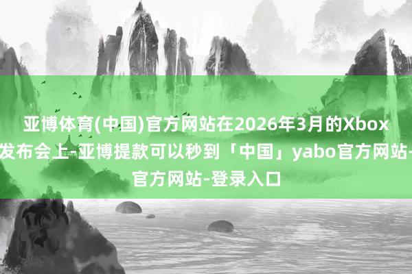 亚博体育(中国)官方网站在2026年3月的Xbox配结伙伴发布会上-亚博提款可以秒到「中国」yabo官方网站-登录入口