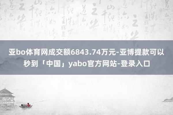 亚bo体育网成交额6843.74万元-亚博提款可以秒到「中国」yabo官方网站-登录入口