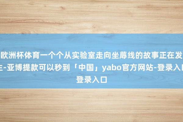 欧洲杯体育一个个从实验室走向坐蓐线的故事正在发生-亚博提款可以秒到「中国」yabo官方网站-登录入口