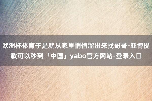 欧洲杯体育于是就从家里悄悄溜出来找哥哥-亚博提款可以秒到「中国」yabo官方网站-登录入口