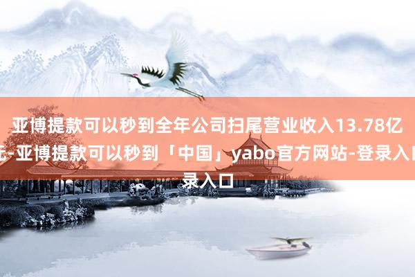亚博提款可以秒到全年公司扫尾营业收入13.78亿元-亚博提款可以秒到「中国」yabo官方网站-登录入口