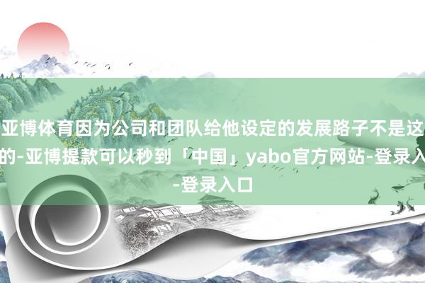 亚博体育因为公司和团队给他设定的发展路子不是这么的-亚博提款可以秒到「中国」yabo官方网站-登录入口