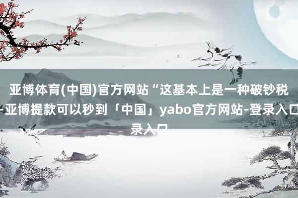 亚博体育(中国)官方网站“这基本上是一种破钞税-亚博提款可以秒到「中国」yabo官方网站-登录入口