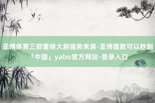 亚博体育三部重磅大剧强势来袭-亚博提款可以秒到「中国」yabo官方网站-登录入口