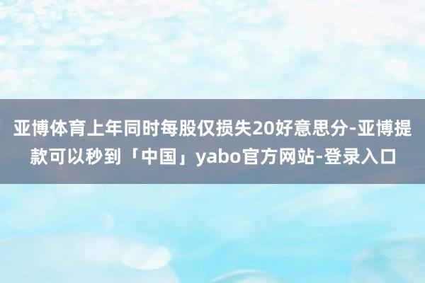 亚博体育上年同时每股仅损失20好意思分-亚博提款可以秒到「中国」yabo官方网站-登录入口