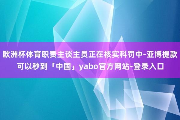 欧洲杯体育职责主谈主员正在核实科罚中-亚博提款可以秒到「中国」yabo官方网站-登录入口