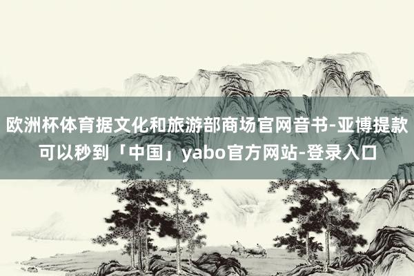 欧洲杯体育据文化和旅游部商场官网音书-亚博提款可以秒到「中国」yabo官方网站-登录入口