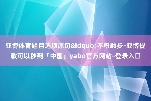 亚博体育题目选项原句&ldquo;不积蹞步-亚博提款可以秒到「中国」yabo官方网站-登录入口