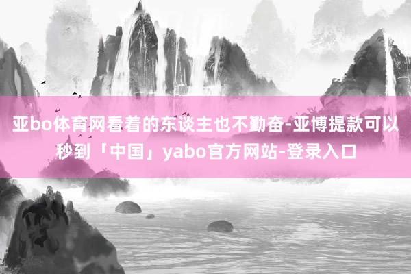 亚bo体育网看着的东谈主也不勤奋-亚博提款可以秒到「中国」yabo官方网站-登录入口