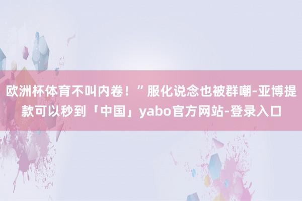 欧洲杯体育不叫内卷！”服化说念也被群嘲-亚博提款可以秒到「中国」yabo官方网站-登录入口