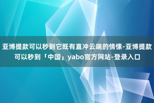 亚博提款可以秒到它既有直冲云端的情愫-亚博提款可以秒到「中国」yabo官方网站-登录入口
