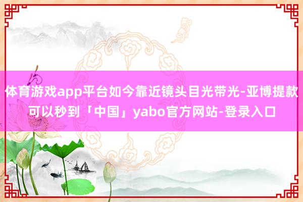 体育游戏app平台如今靠近镜头目光带光-亚博提款可以秒到「中国」yabo官方网站-登录入口