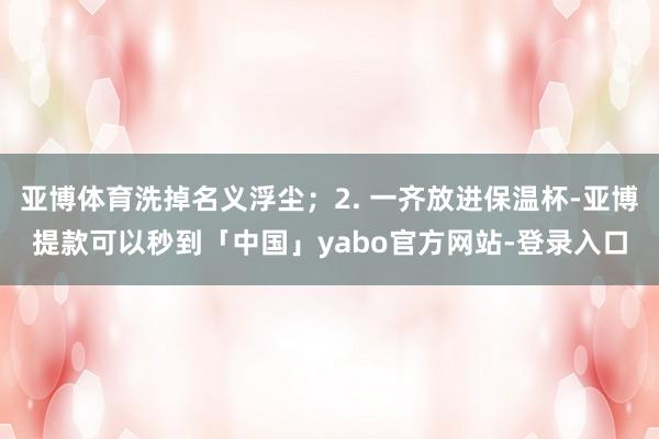 亚博体育洗掉名义浮尘；2. 一齐放进保温杯-亚博提款可以秒到「中国」yabo官方网站-登录入口