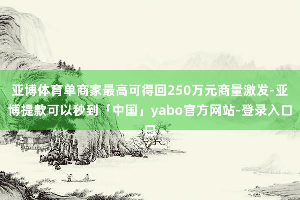 亚博体育单商家最高可得回250万元商量激发-亚博提款可以秒到「中国」yabo官方网站-登录入口