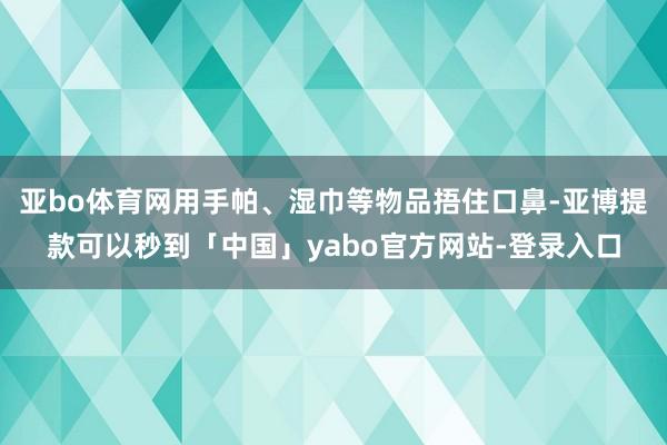 亚bo体育网用手帕、湿巾等物品捂住口鼻-亚博提款可以秒到「中国」yabo官方网站-登录入口