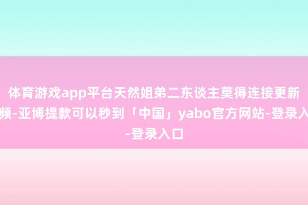 体育游戏app平台天然姐弟二东谈主莫得连接更新视频-亚博提款可以秒到「中国」yabo官方网站-登录入口
