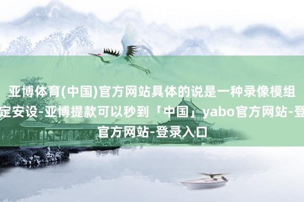 亚博体育(中国)官方网站具体的说是一种录像模组胪列固定安设-亚博提款可以秒到「中国」yabo官方网站-登录入口