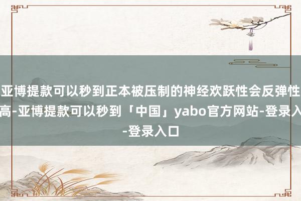 亚博提款可以秒到正本被压制的神经欢跃性会反弹性升高-亚博提款可以秒到「中国」yabo官方网站-登录入口