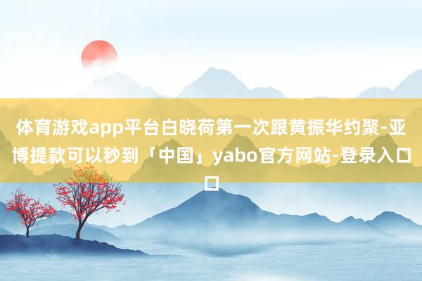 体育游戏app平台白晓荷第一次跟黄振华约聚-亚博提款可以秒到「中国」yabo官方网站-登录入口