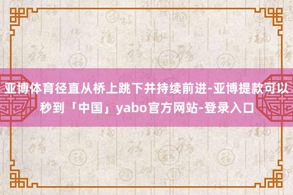 亚博体育径直从桥上跳下并持续前进-亚博提款可以秒到「中国」yabo官方网站-登录入口
