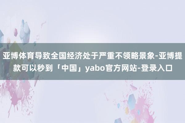 亚博体育导致全国经济处于严重不领略景象-亚博提款可以秒到「中国」yabo官方网站-登录入口
