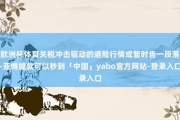 欧洲杯体育关税冲击驱动的避险行情或暂时告一段落-亚博提款可以秒到「中国」yabo官方网站-登录入口