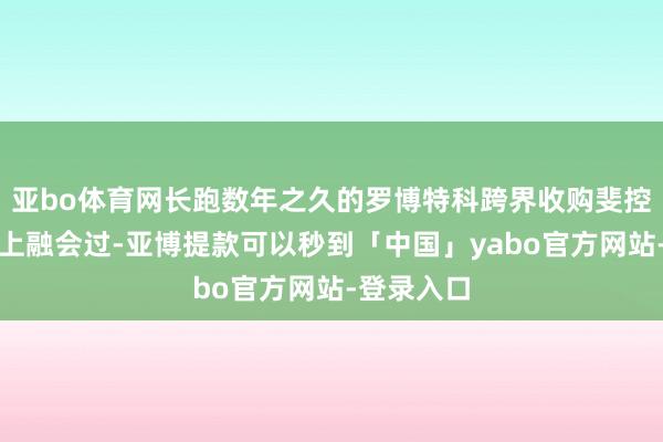 亚bo体育网长跑数年之久的罗博特科跨界收购斐控泰克二度上融会过-亚博提款可以秒到「中国」yabo官方网站-登录入口