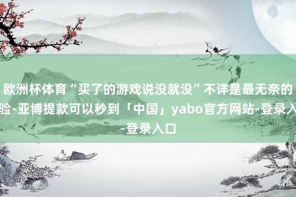 欧洲杯体育“买了的游戏说没就没”不详是最无奈的体验-亚博提款可以秒到「中国」yabo官方网站-登录入口